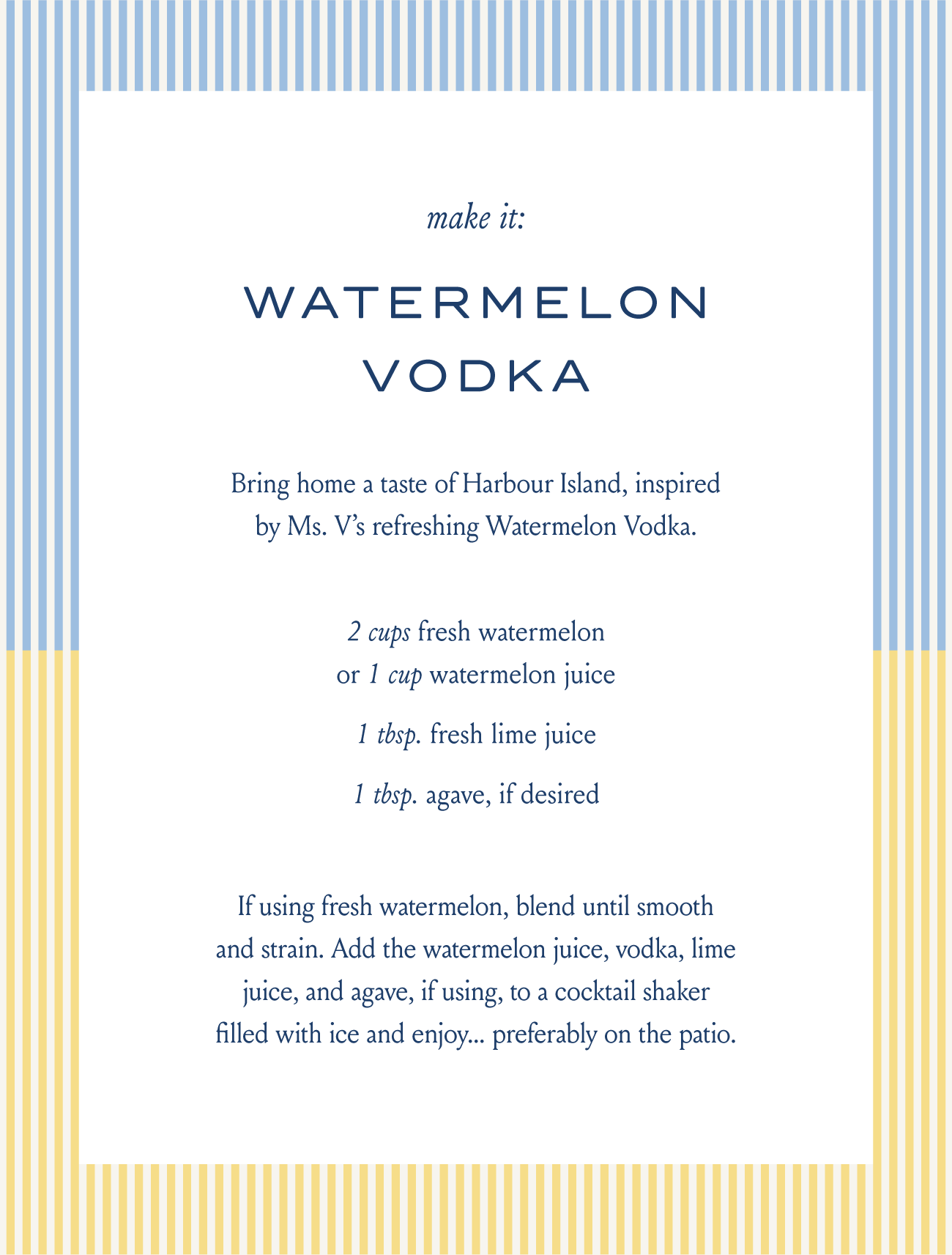 make it: WATERMELON VODKA  Bring home a taste of Harbour Island, inspired by Ms. V's refreshing Watermelon Vodka.  2 cups fresh watermelon or 1 cup watermelon juice  1 tbsp. fresh lime juice  1 tbsp. agave, if desired  If using fresh watermelon, blend until smooth and strain. Add the watermelon juice, vodka, lime juice, and agave, if using, to a cocktail shaker filled with ice and enjoy... preferably on the patio.