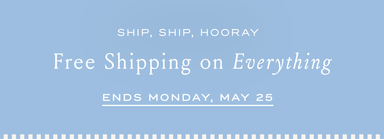 SHIP, SHIP, HOORAY Free Shipping on Everything ENDS MONDAY, MAY25