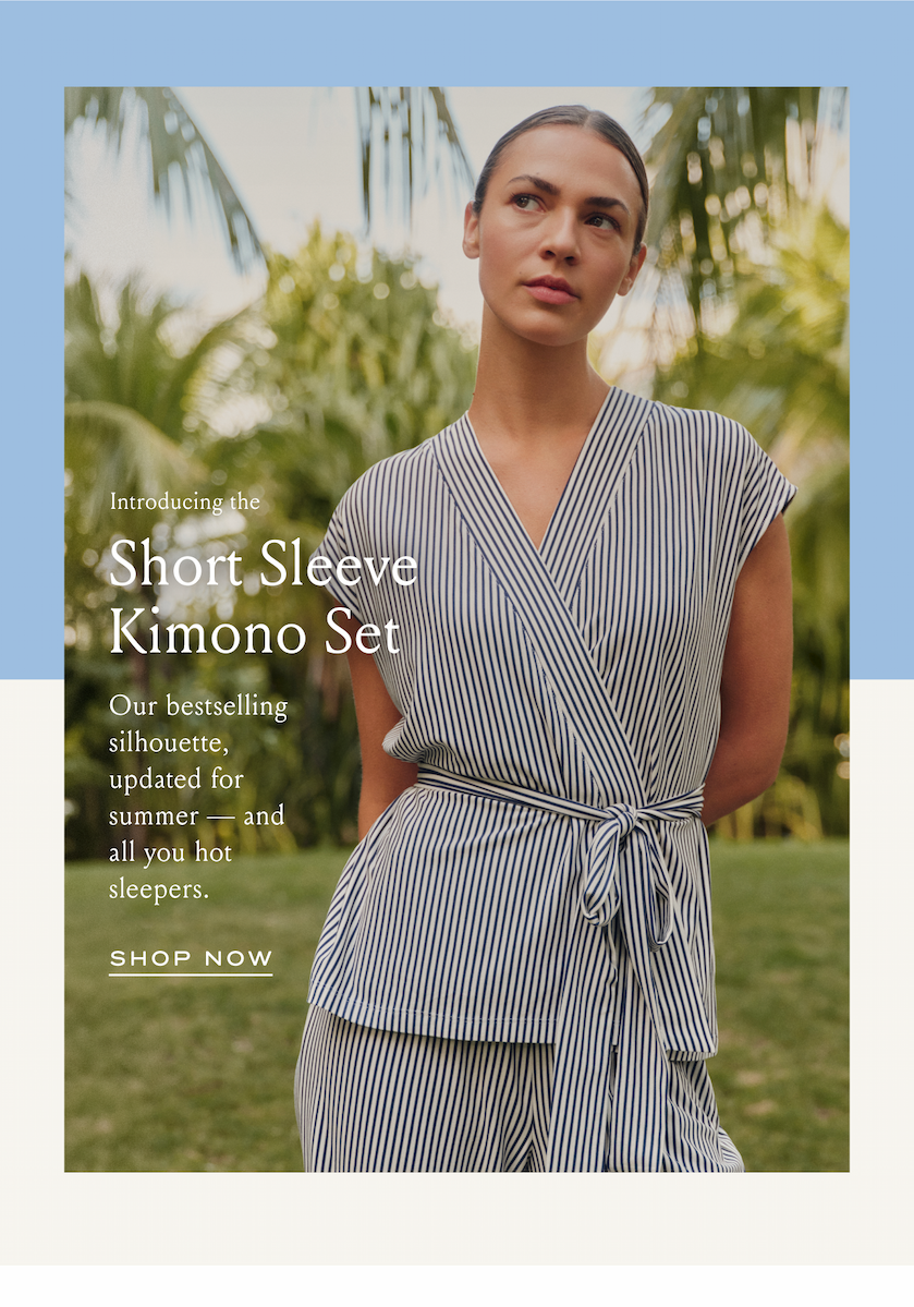 Introducing the Short Sleeve Kimono Set Our bestselling silhouette, updated for summer - and all you hot sleepers. SHOP NOW