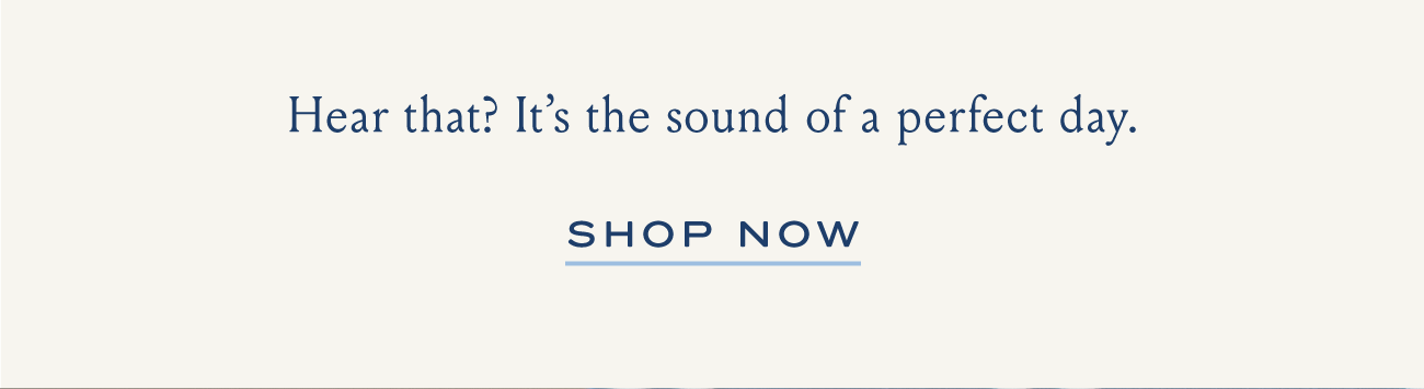 Hear that? It's the sound of a perfect day. | SHOP NOW
