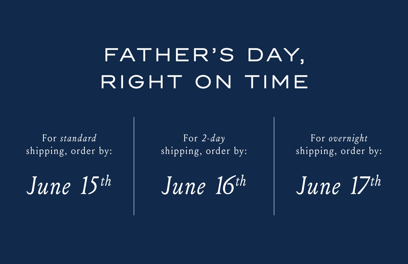 FATHER'S DAY, RIGHT ON TIME | For standard shipping, order by: June 15th. | For 2-day shipping, order by June 16th. | For overnight shipping, order by June 17th.