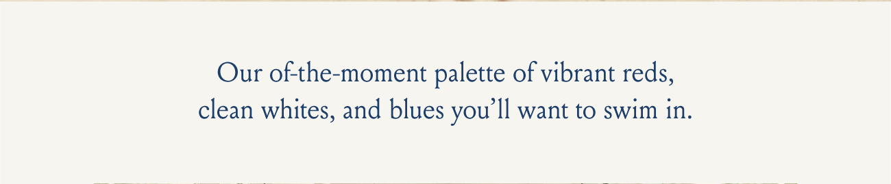 Our of-the-moment palette of vibrant reds, clean whites, and blues you'll want to swim in.