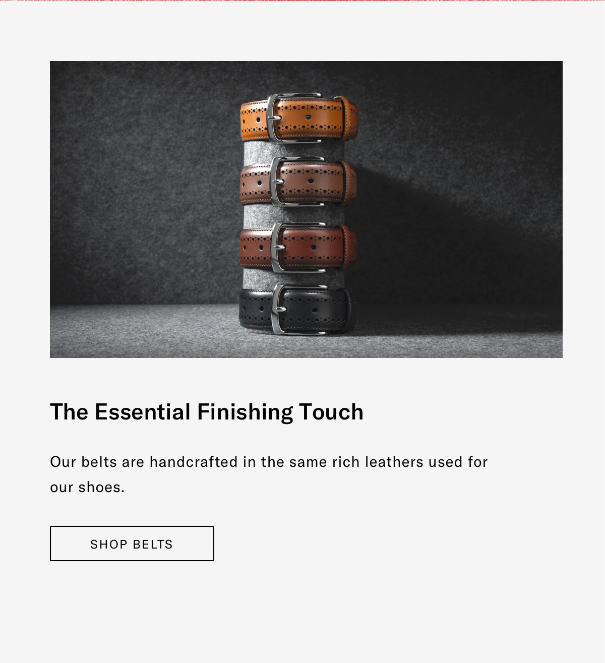 The Essential Finishing Touch - Our belts are handcrafted in the same rich leather used for our shoes. Click here to shop belts.