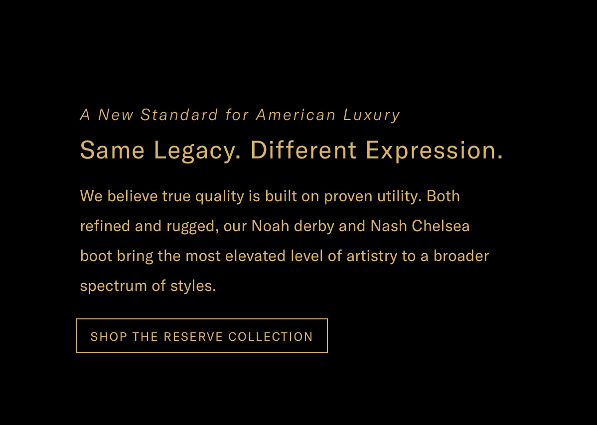 A New Standard For American Luxury - Same Legacy. Different Expression. We Believe True Quality Is Built On Proven Utility. Both Refined And Rugged, Our Noah Derby And Nash Chelsea Boot Bring The Most Elevated Level Of Artistry To A Broader Spectrum Of Styles. Click Here To Shop The Reserve Collection.