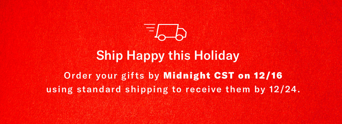 Ship Happy This Season - Order Your Gifts By Midnight CST On 12/16 Using Standard Shipping To Receive Them By 12/24.