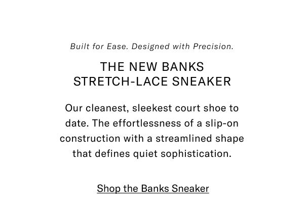 Built For Ease. Designed With Precision. The New Banks Stretch-lace Sneaker. Our Cleanest, Sleekest Court Shoe To Date. The Effortlessness Of A Slip-on Construction With The Streamlined Shape That Defines Quiet Sophistication. Click Here To Shop The Banks Sneaker.