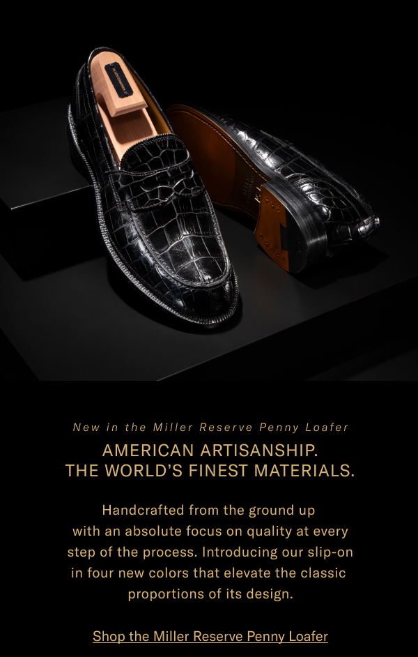 New In The Miller Reserve Penny Loafer - American Artisanship. The World's Finest Materials. Handcrafted From The Ground Up With An Absolute Focus On Quality At Every Step Of The Process. Introducing Our Slip-on In Four New Colors That Elevate The Classic Proportions Of Its Design. Click Here To Shop The Miller Reserve Penny Loafer.