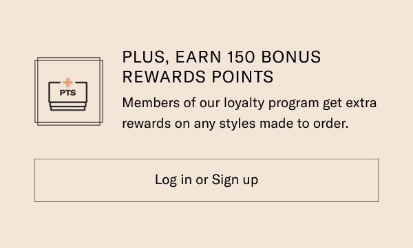 Plus, Earn 150 Bonus Rewards Points. Members of our loyalty program get extra rewards on any styles made to order. Log in or Sign up.