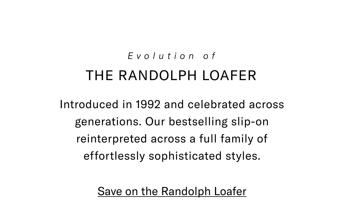 Evolution of the Randolph Loafer - Introduced in 1992 and celebrated across generations. Our bestselling slip-on reinterpreted across a full family of effortlessly sophisticated styles. Click here to save on the Randolph Loafer.
