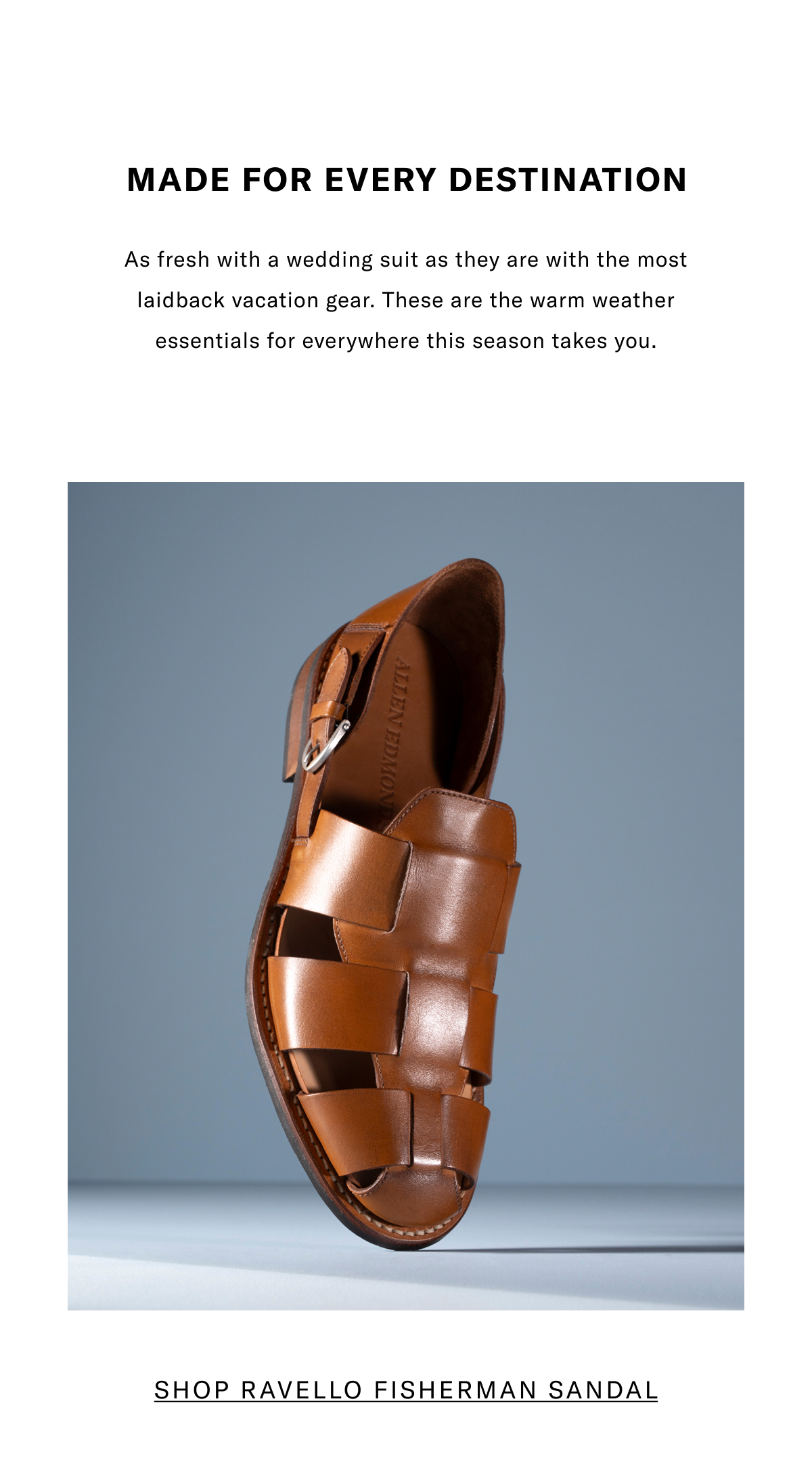 Made For Every Destination - As Fresh With A Wedding Suit As They Are With The Most Laidback Vacation Gear. These Are The Warm Weather Essentials For Everywhere The Season Takes You. Click Here To Shop The Ravello Fisherman Sandal.