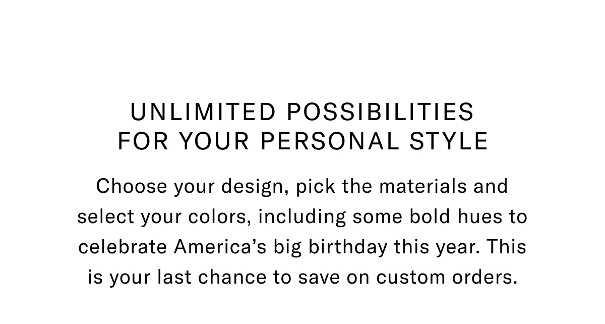Unlimited Possibilities For Your Personal Style - Choose Your Design, Pick The Materials And Select Your Colors, Including Some Bold Hues To Celebrate America's Big Birthday This Year. This Is Your Chance To Save On Custom Orders.