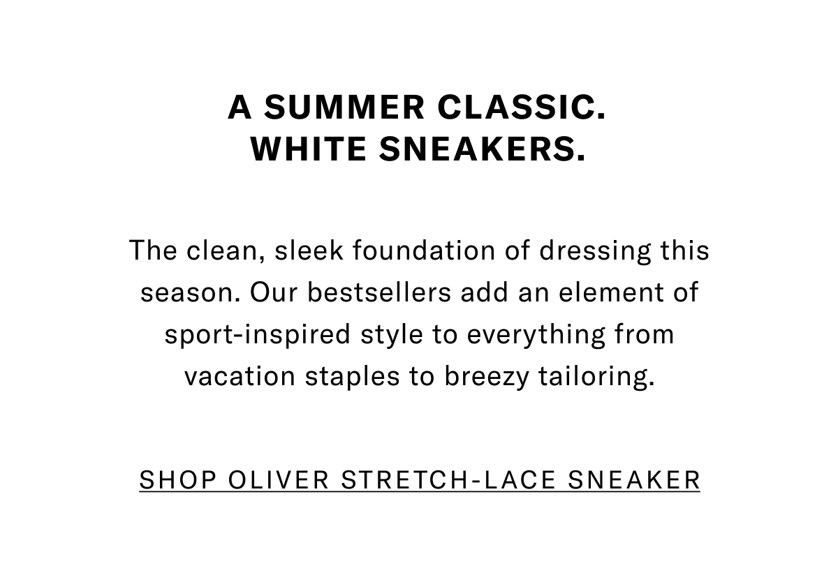 A Summer Classic. White Sneakers. The Clean, Sleek Foundation Of Dressing This Season. Our Bestsellers Add An Element Of Sport-inspired Style To Everything From Vacation Staples To Breezy Tailoring. Click Here To Shop The Oliver Stretch-lace Sneaker.