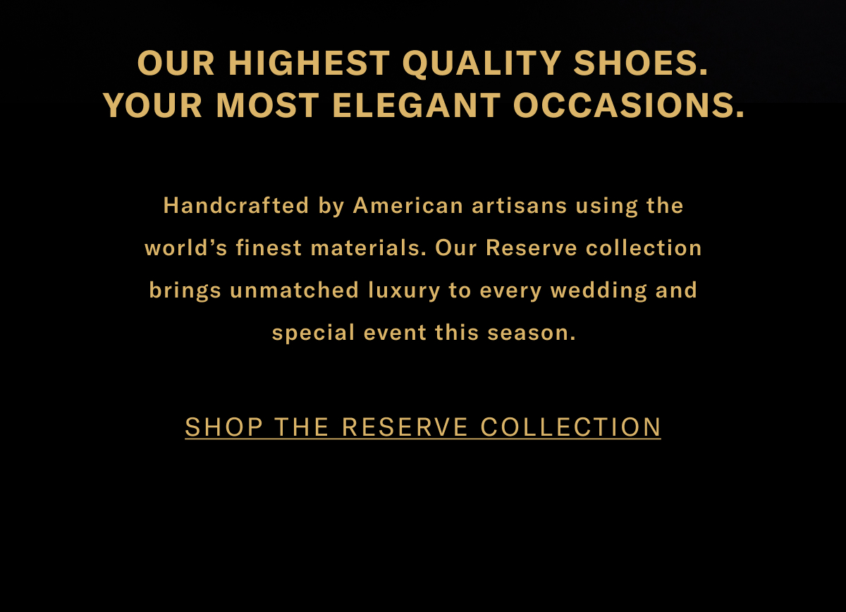 Our Highest Quality Shoes. Your Most Elegant Occasions. Handcrafted By American Artisans Using The World's Finest Materials. Our Reserve Collection Brings Unmatched Luxury To Every Wedding And Special Event This Season. Click Here To Shop The Reserve Collection.
