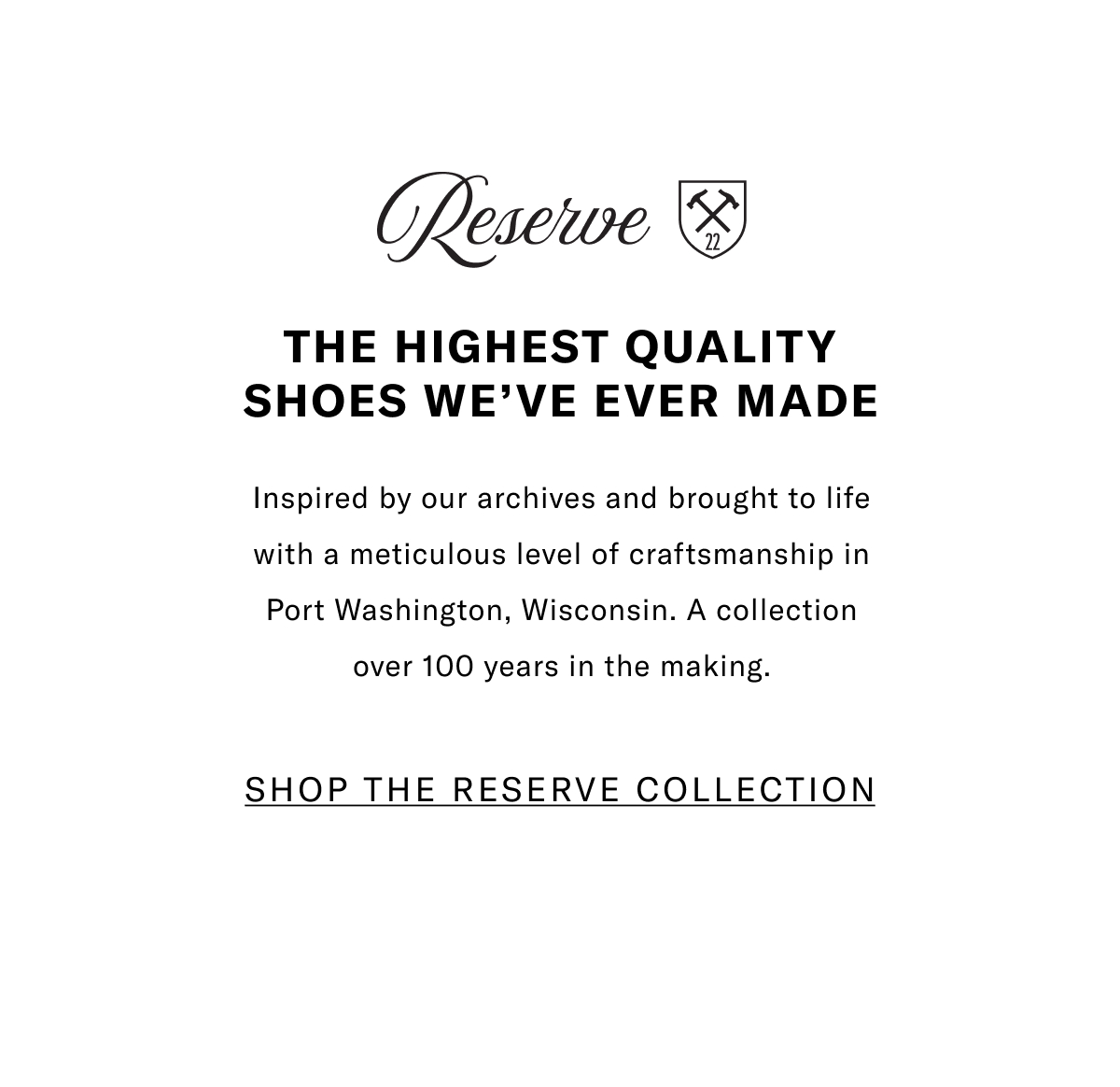 The Highest Quality Shoes We've Ever Made - Inspired By Our Archives And Brought To Life With A Meticulous Level Of Craftsmanship In Port Washington, Wisconsin. A Collection Over 100 Years In The Making. Click Here To Shop The Reserve Collection.