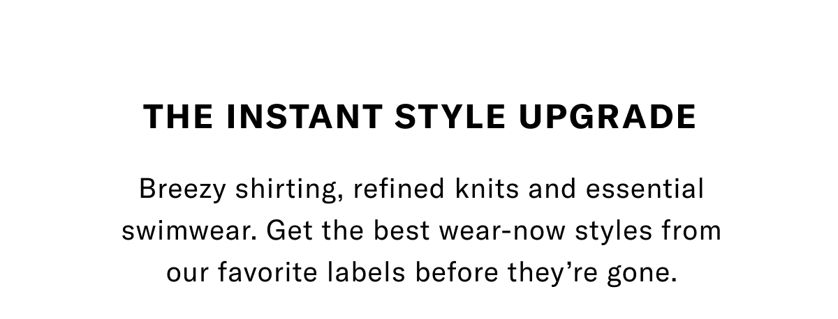 The Instant Style Upgrade - Breezy shirting, refined knits and essential swimwear. Get the best wear-now styles from our favorite labels before they're gone. Click here to shop apparel.
