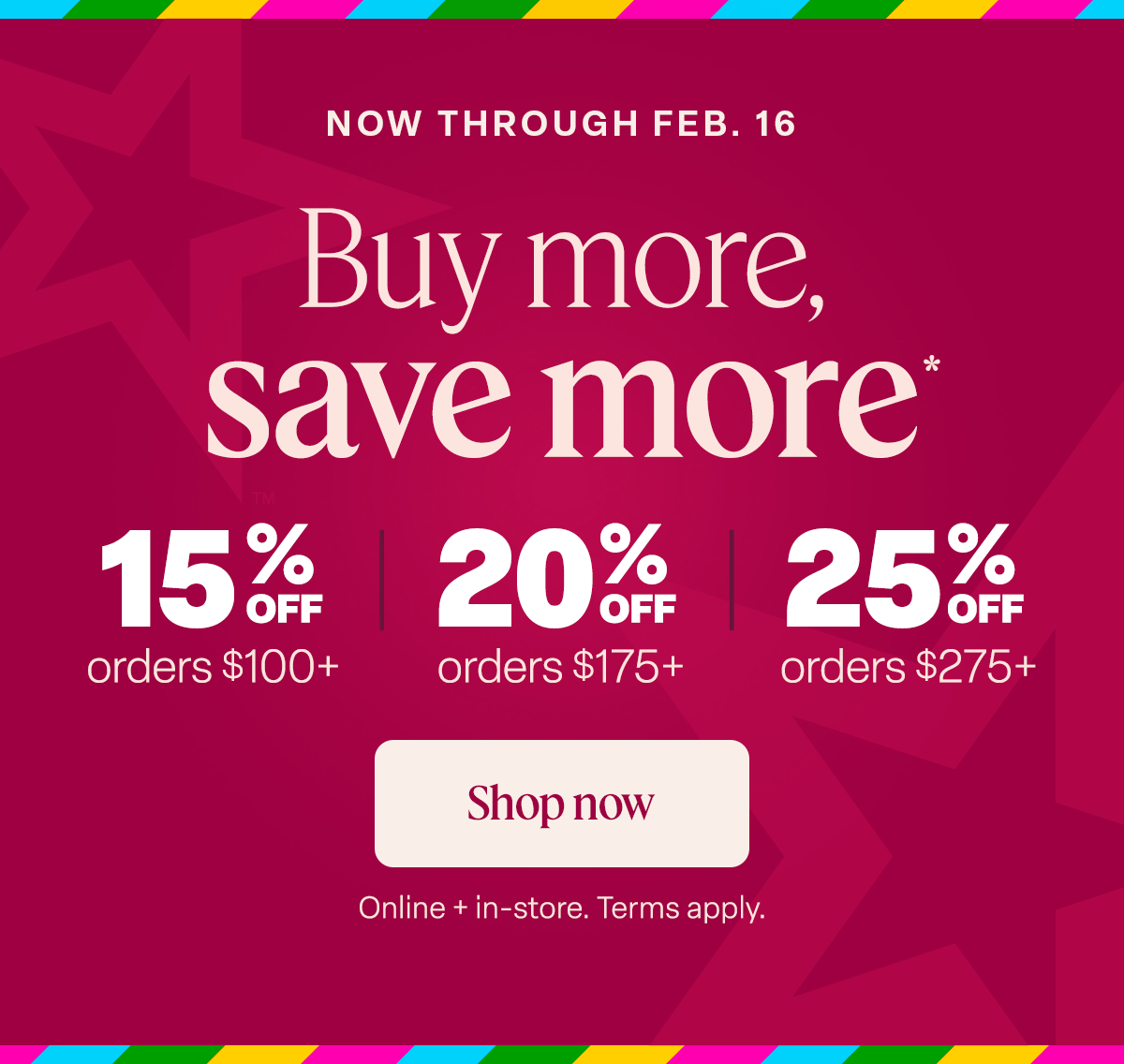 Buy more, save more*. 15% off  orders $100+  20% off orders $175+. 25% off orders $275+  // Shop Now