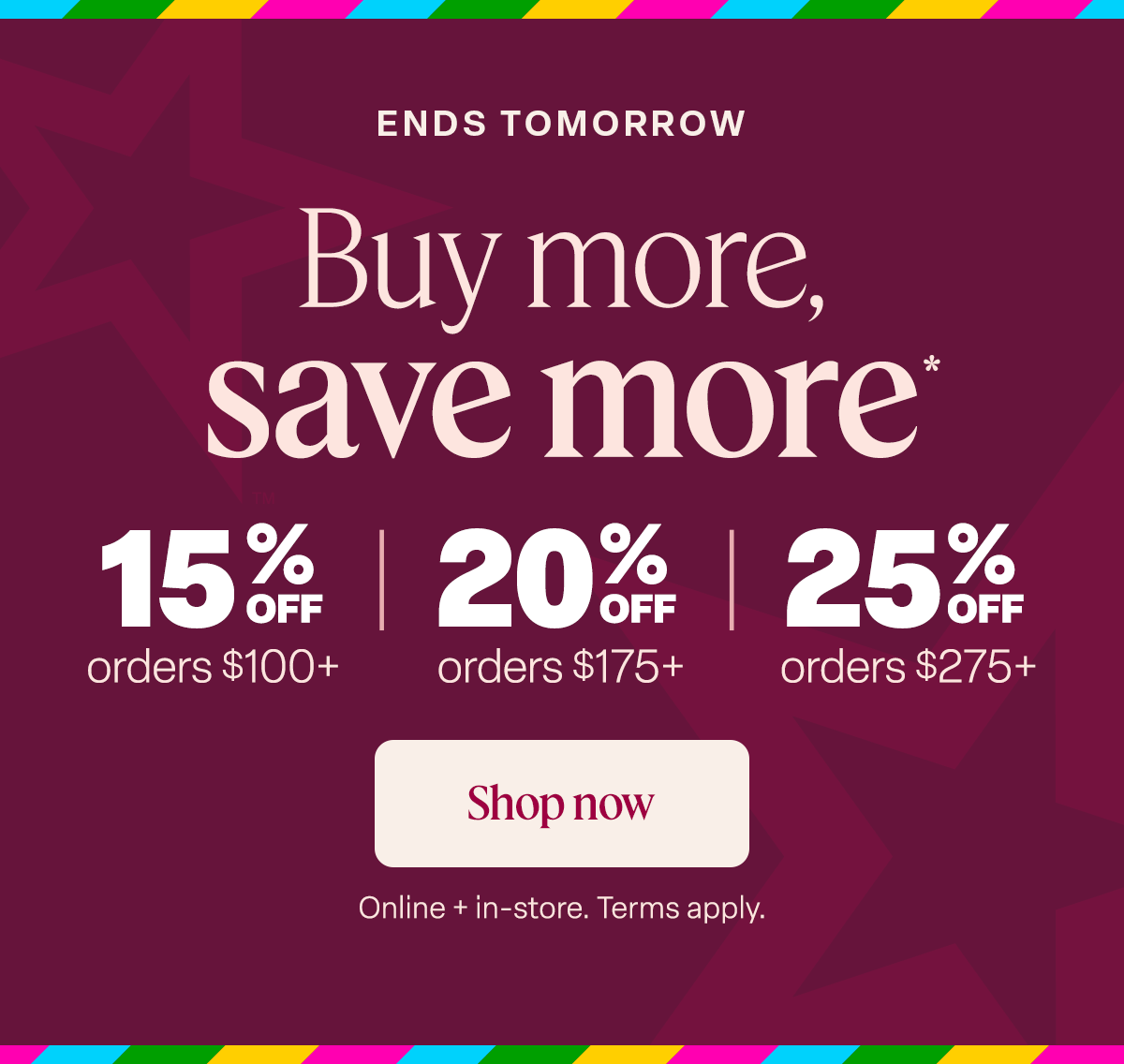 Buy more, save more*. 15% off  orders $100+  20% off orders $175+. 25% off orders $275+  // Shop Now