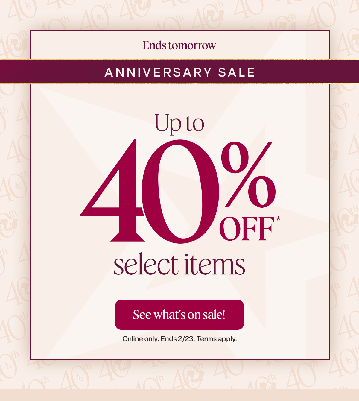 Anniversary Sale. NOW THROUGH FEB. 23. Up to 40% off* select items. See what’s on sale! 