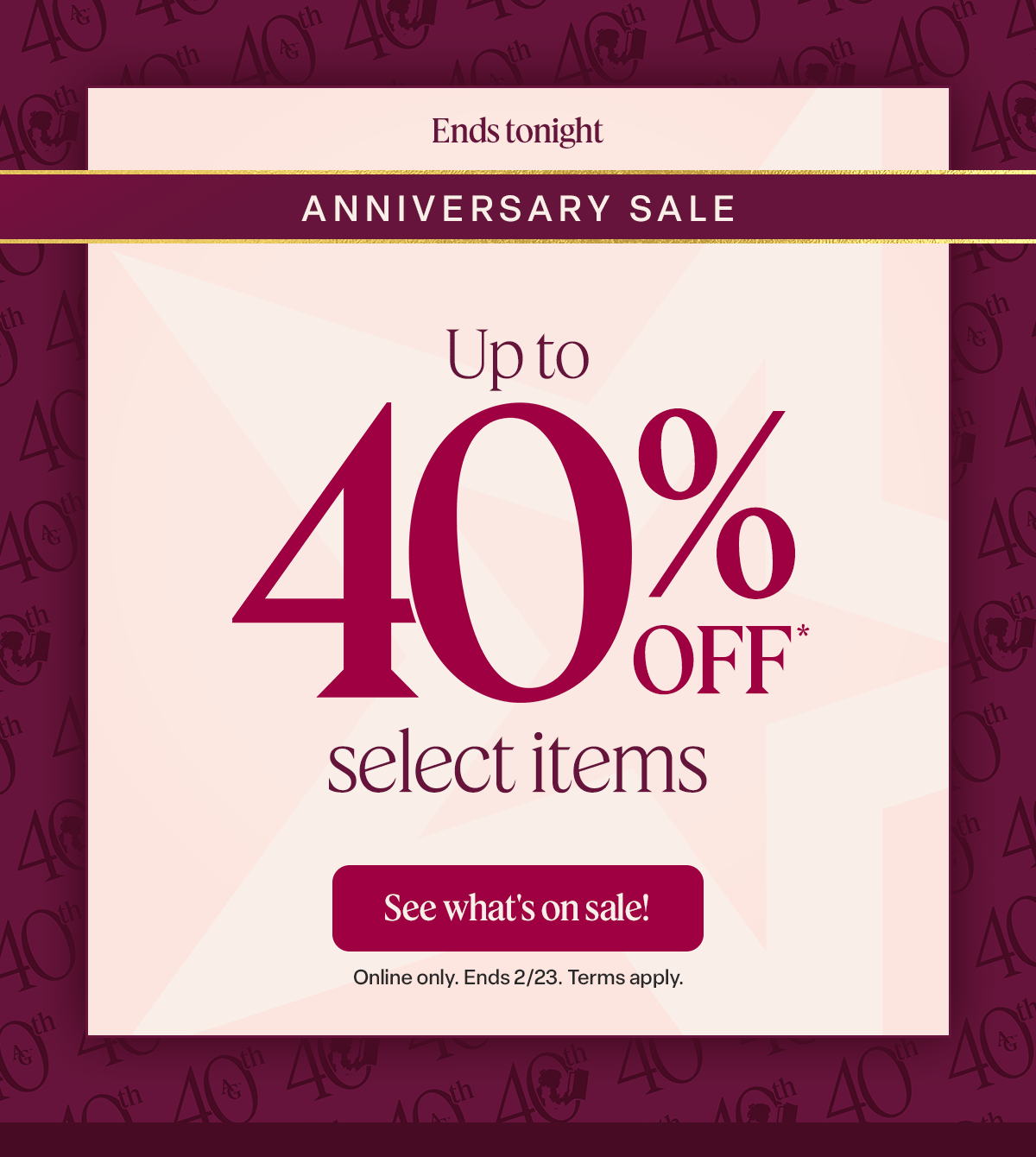 Anniversary Sale. NOW THROUGH FEB. 23. Up to 40% off* select items. See what’s on sale! 
