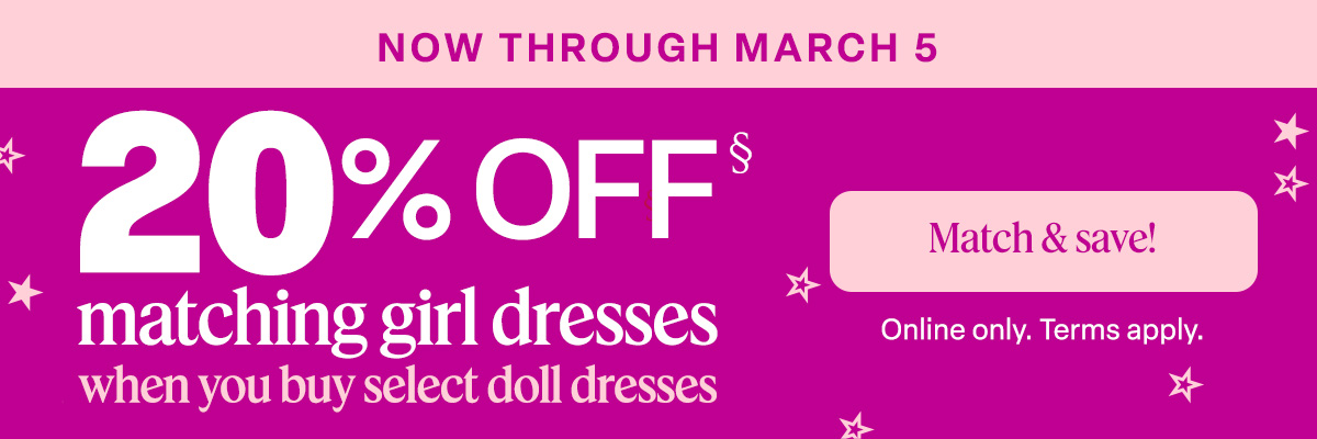 Now through March 5. 20% off matching girl dresses when you buy select doll dresses. Match & Save!