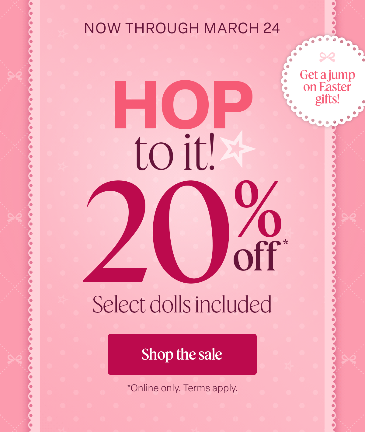NOW THROUGH MARCH 24. Hop to it! 20% off* Select dolls included. Shop the sale. Online only. Terms apply. 