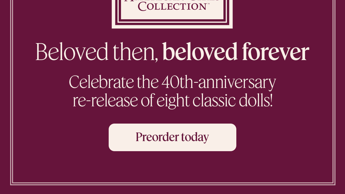 Beloved then, beloved forever Celebrate the 40th-anniversary re-release of eight classic dolls! Preorder today Terms apply