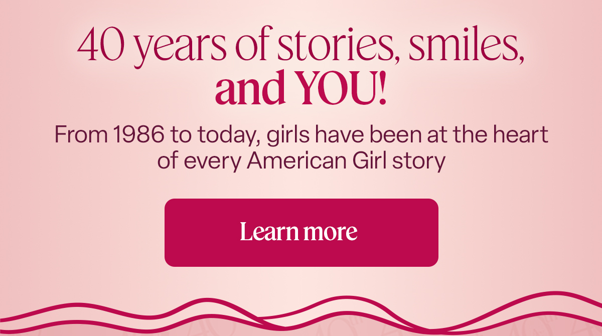 40 years of stories, smiles, and YOU! From 1986 to today, girls have been at the heart of every American Girl story Learn more 