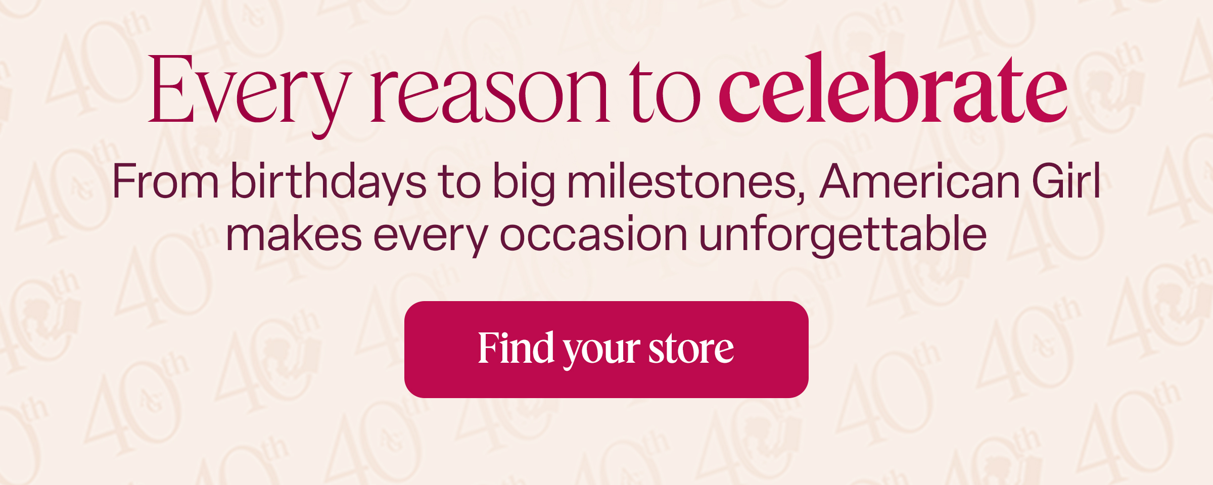Every reason to celebrate From birthdays to big milestones, American Girl makes every occasion unforgettable Find your store