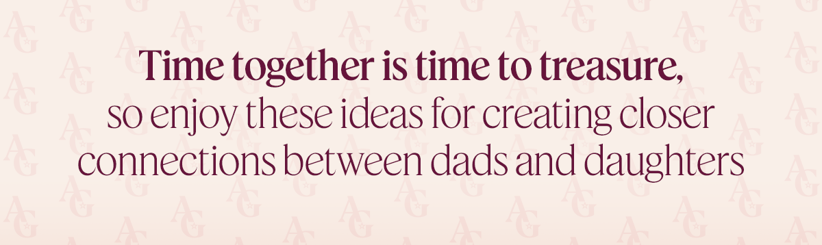Time together is time to treasure, so enjoy these ideas for creating closer connections between dads and daughters 