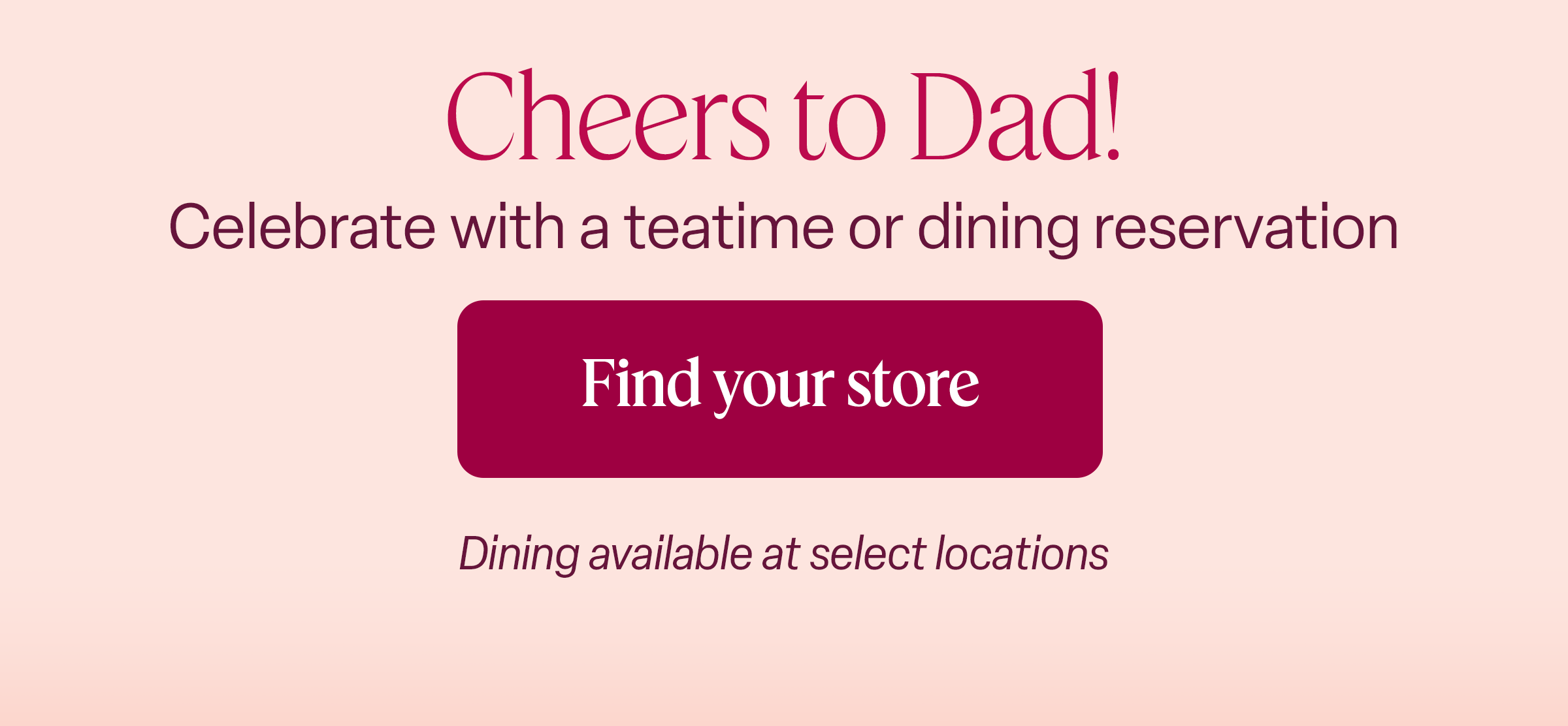 Cheers to Dad! Celebrate with a teatime or dining reservation. Find your store. Dining available at select locations.