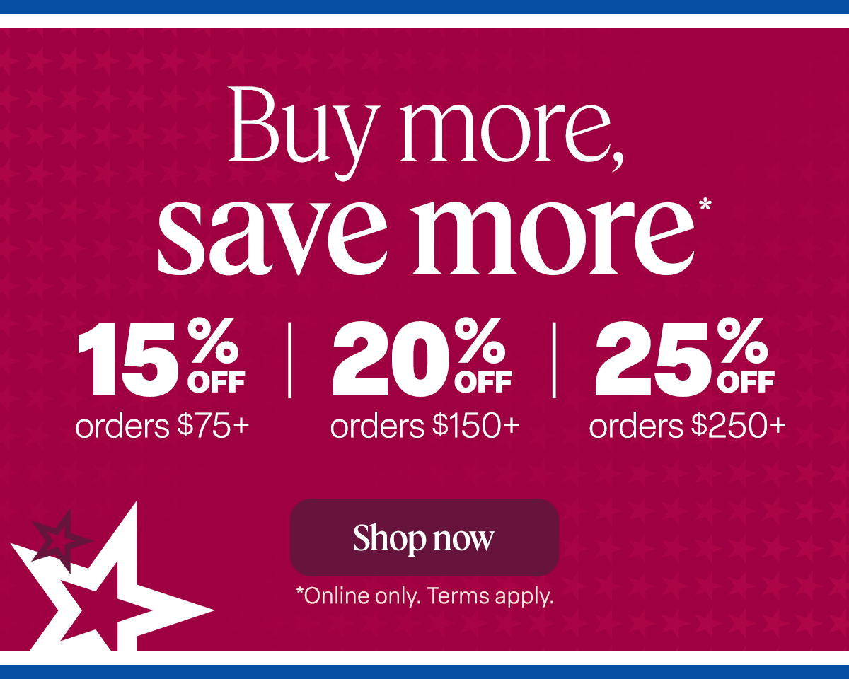 NOW THROUGH JULY 6 Buy more, save more* 15% off orders $75+ 20% off orders $150+ 25% off orders $250+. Shop now. *Online only. Ends 7/6. Term apply.