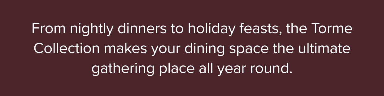 From nightly dinners to holiday feasts, the Torme Collection makes your dining space the ultimate gathering place all year round.