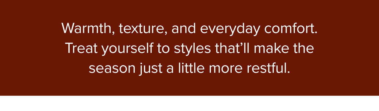 Warmth, texture, and everyday comfort. Treat yourself to styles that’ll make the season just a little more restful.