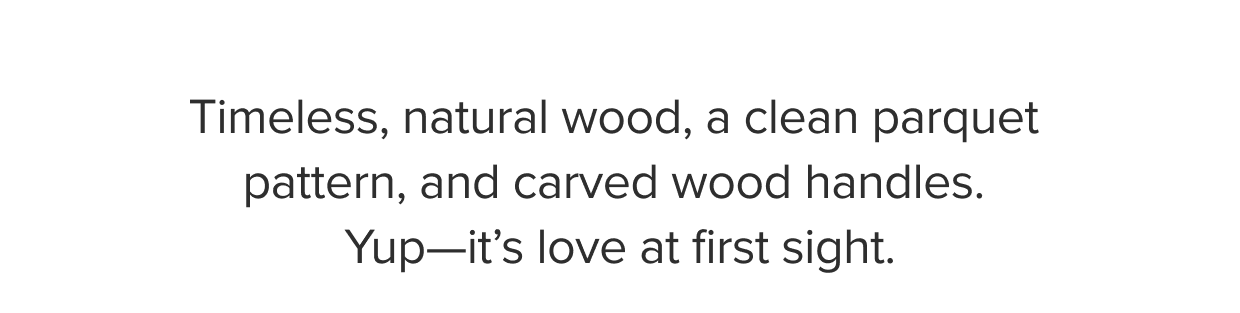 Timeless, natural wood, a clean parquet pattern, and carved wood handles.