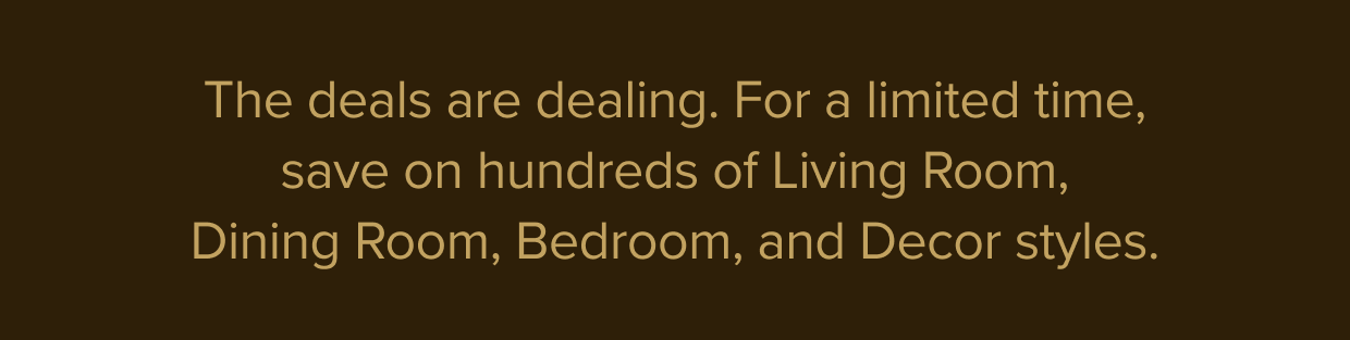 For a limited time, save on hundreds of Living Room, Dining Room, Bedroom, and Decor styles.