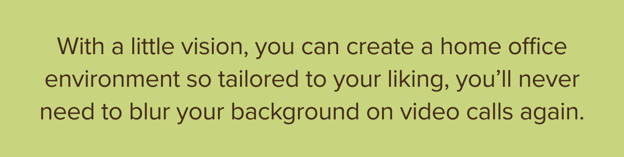 With a little vision, you can create a home office environment so much to your liking, you’ll never need to blur your background on video calls again.