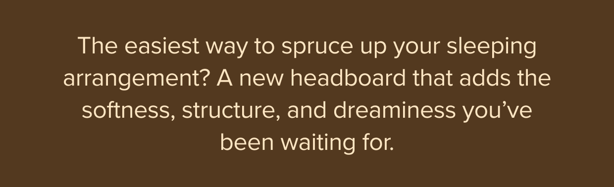 A new headboard adds the softness, structure, and dreaminess you’ve been waiting for. Shop new headboards.
