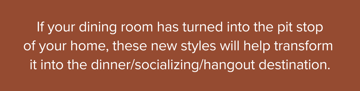 If your dining room has turned into the pit stop of your home, these new styles will help transform it into the dinner/socializing/hangout destination.