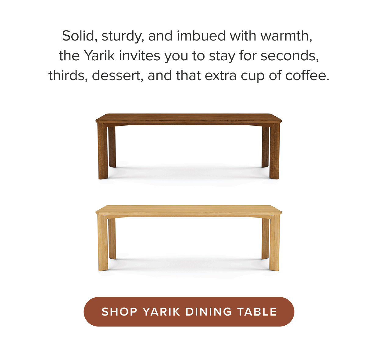 Solid, sturdy, and imbued with warmth, the Yarik invites you to stay for seconds, thirds, dessert, and that extra cup of coffee.