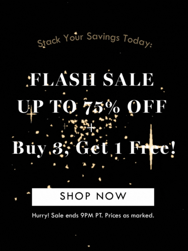 STACK YOUR SAVINGS TODAY: FLASH SALE UP TO 75% OFF + BUY 3, GET 1 FREE! SHOP NOW | HURRY! SALE ENDS 9PM PT. PRICES AS MARKED. 