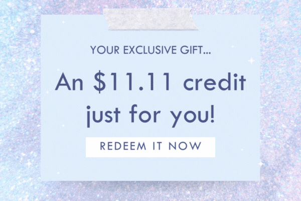 YOUR EXCLUSIVE GIFT.... An $11.11 credit just for you! REDEEM IT NOW