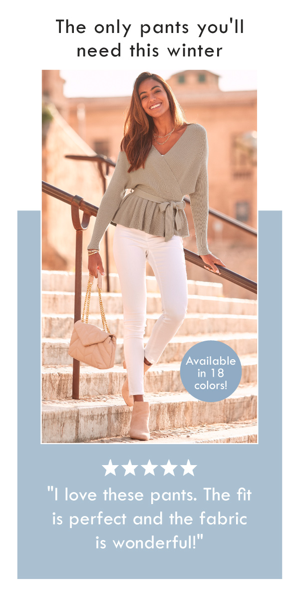 The only pants you'll need this winter: skinny leg cropped pants available in 18 colors! Customer review - I love these pants. The fit is perfect and the fabric is wonderful!