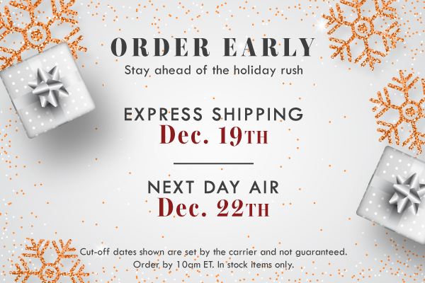 ORDER EARLY & STAY AHEAD OF THE HOLIDAY RUSH | EXPRESS SHIPPING DEADLINE DEC. 19TH | NEXT DAY AIR DEADLINE DEC. 22TH | CUT OFF DATES SHOWN ARE SET BY THE CARRIER AND NOT GUARANTEED. ORDER BY 10 AM ET. IN STOCK ITEMS ONLY