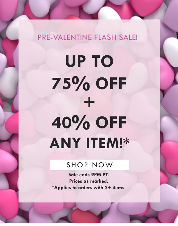 PRE-VALNTINE FLASH SALE! UP TO 75% OFF + 40% OFF ANY ITEM! SHOP NOW | SALE ENDS 9PM PT. PRICES AS MARKED. APPLIES TO ORDERS WITH 2+ ITEMS. 