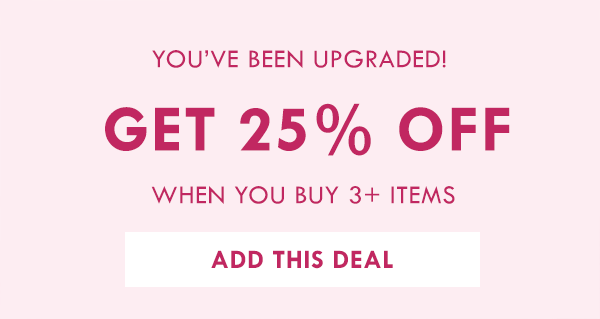 YOU'VE BEEN UPGRADED! GET 25% OFF 3+ ITEMS