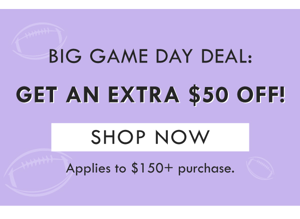 BIG GAME DAY DEAL: GET AN EXTRA $50 OFF! SHOP NOW | APPLIES TO $150+ PURCHASE