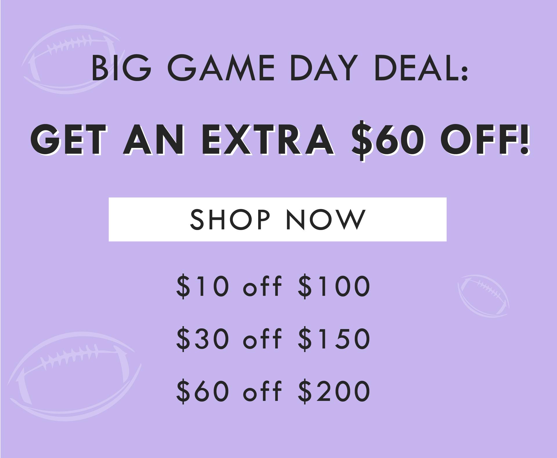 BIG GAME DAY DEAL: GET AN EXTRA $60 OFF! SHOP NOW | $10 off $100, $30 off $150, $60 off $200