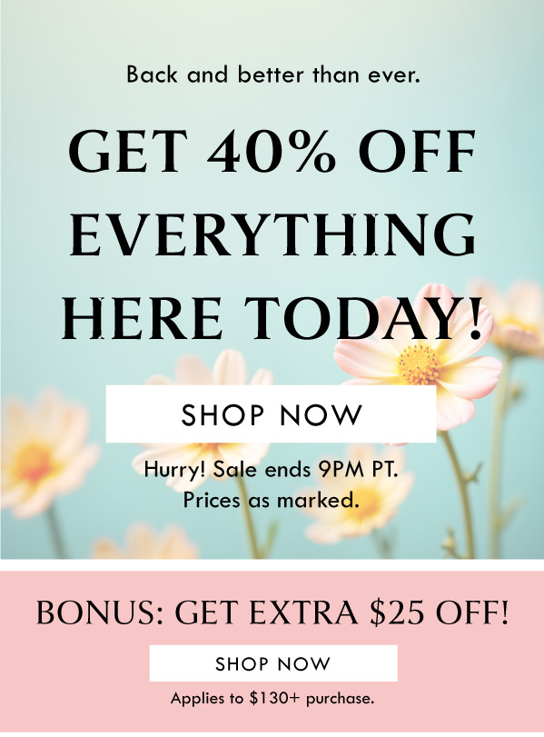 Back and better than ever. GET 40% OFF EVERYTHING HERE TODAY! SHOP NOW | HURRY! SALE ENDS 9PM PT. PRICES AS MARKED. | BONUS: GET EXTRA $25 OFF! SHOP NOW | APPLIES TO $130+ PURCHASE. 