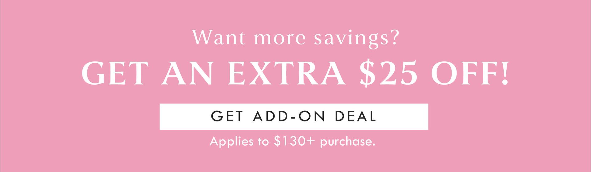 Want more savings? GET AN EXTRA $25 OFF! GET ADD ON DEAL | APPLIES TO $130+ PURCHASE. 