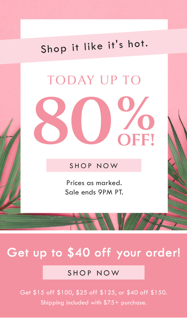 Shop it like it's hot. TODAY UP TO 80% OFF! SHOP NOW | PRICES AS MARKED. SALE ENDS 9PM PT. Get up to $40 off your order! SHOP NOW | $15 off $100, $25 off $125, or $40 off $150, FREE SHIPPING WITH $75+ PURCHASE